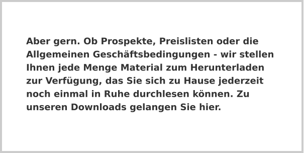 Aber gern. Ob Prospekte, Preislisten oder die Allgemeinen Geschäftsbedingungen - wir stellen Ihnen jede Menge Material zum Herunterladen zur Verfügung, das Sie sich zu Hause jederzeit noch einmal in Ruhe durchlesen können. Zu unseren Downloads gelangen Sie hier.