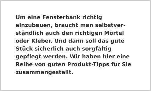 Um eine Fensterbank richtig einzubauen, braucht man selbstverständlich auch den richtigen Mörtel oder Kleber. Und dann soll das gute Stück sicherlich auch sorgfältig gepflegt werden. Wir haben hier eine Reihe von guten Produkt-Tipps für Sie zusammengestellt.
