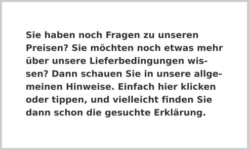 Sie haben noch Fragen zu unseren Preisen? Sie möchten noch etwas mehr über unsere Lieferbedingungen wissen? Dann schauen Sie in unsere allgemeinen Hinweise. Einfach hier klicken oder tippen, und vielleicht finden Sie dann schon die gesuchte Erklärung.