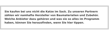 Sie kaufen bei uns nicht die Katze im Sack. Zu unseren Partnern zählen wir namhafte Hersteller von Baumaterialien und Zubehör. Welche Anbieter dazu gehören und was sie so alles im Programm haben, können Sie herausfinden, wenn Sie hier tippen.