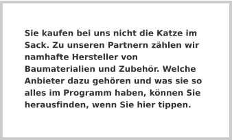 Sie kaufen bei uns nicht die Katze im Sack. Zu unseren Partnern zählen wir namhafte Hersteller von Baumaterialien und Zubehör. Welche Anbieter dazu gehören und was sie so alles im Programm haben, können Sie herausfinden, wenn Sie hier tippen.