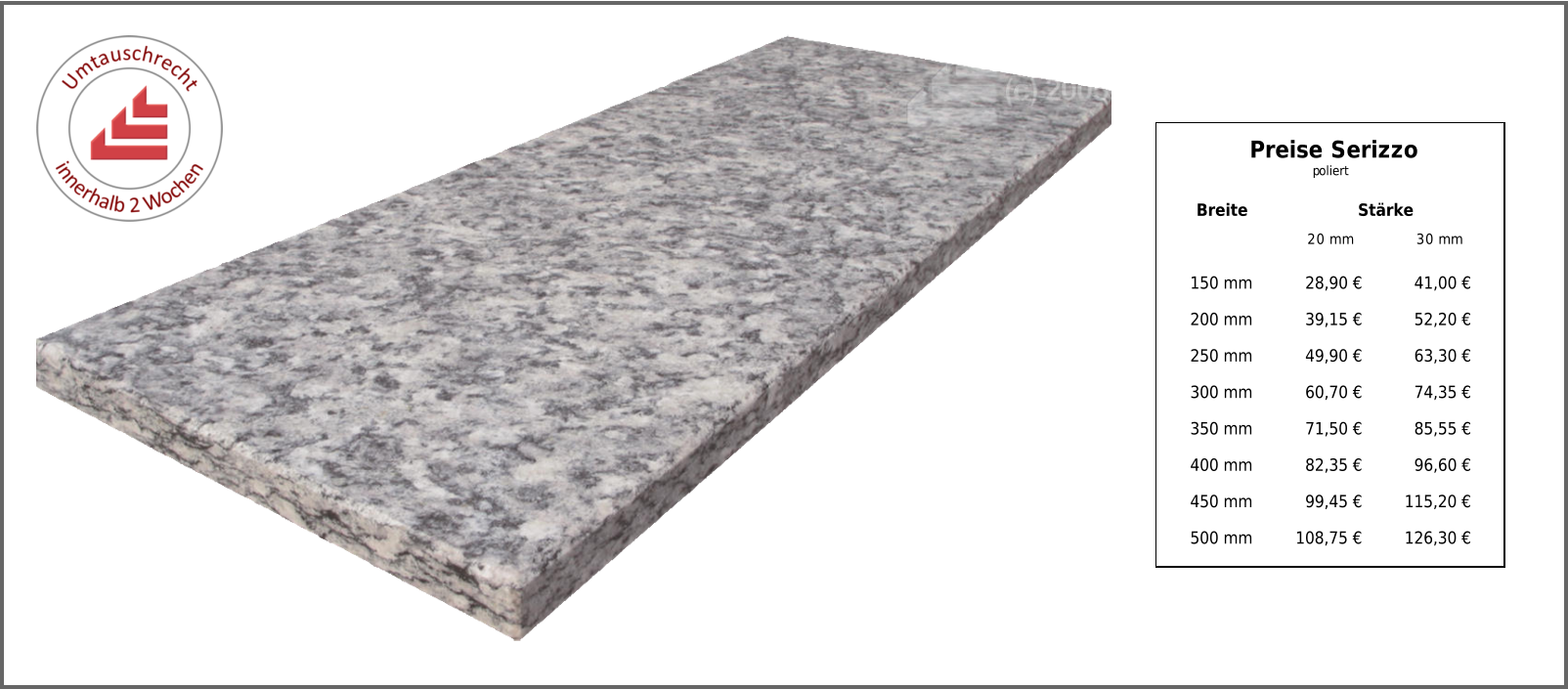 Breite Stärke 20 mm 30 mm 150 mm 28,90 € 41,00 € 200 mm 39,15 € 52,20 € 250 mm 49,90 € 63,30 € 300 mm 60,70 € 74,35 € 350 mm 71,50 € 85,55 € 400 mm 82,35 € 96,60 € 450 mm 99,45 € 115,20 € 500 mm 108,75 € 126,30 € Preise Serizzo poliert
