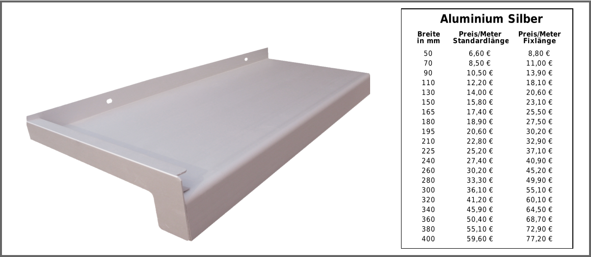 Aluminium Silber 50 6,60 € 8,80 € 70 8,50 € 11,00 € 90 10,50 € 13,90 € 110 12,20 € 18,10 € 130 14,00 € 20,60 € 150 15,80 € 23,10 € 165 17,40 € 25,50 € 180 18,90 € 27,50 € 195 20,60 € 30,20 € 210 22,80 € 32,90 € 225 25,20 € 37,10 € 240 27,40 € 40,90 € 260 30,20 € 45,20 € 280 33,30 € 49,90 € 300 36,10 € 55,10 € 320 41,20 € 60,10 € 340 45,90 € 64,50 € 360 50,40 € 68,70 € 380 55,10 € 72,90 € 400 59,60 € 77,20 € Breite in mm Preis/Meter Standardlänge Preis/Meter Fixlänge