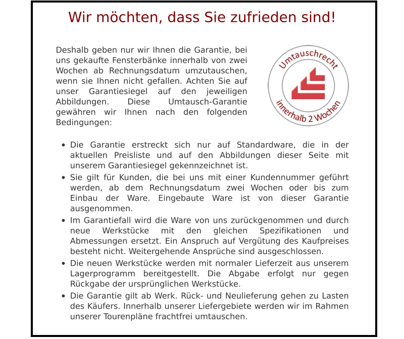 Deshalb geben nur wir Ihnen die Garantie, bei uns gekaufte Fensterbänke innerhalb von zwei Wochen ab Rechnungsdatum umzutauschen, wenn sie Ihnen nicht gefallen. Achten Sie auf unser Garantiesiegel auf den jeweiligen Abbildungen. Diese Umtausch-Garantie gewähren wir Ihnen nach den folgenden Bedingungen:  •	Die Garantie erstreckt sich nur auf Standardware, die in der aktuellen Preisliste und auf den Abbildungen dieser Seite mit unserem Garantiesiegel gekennzeichnet ist. •	Sie gilt für Kunden, die bei uns mit einer Kundennummer geführt werden, ab dem Rechnungsdatum zwei Wochen oder bis zum Einbau der Ware. Eingebaute Ware ist von dieser Garantie ausgenommen. •	Im Garantiefall wird die Ware von uns zurückgenommen und durch neue Werkstücke mit den gleichen Spezifikationen und Abmessungen ersetzt. Ein Anspruch auf Vergütung des Kaufpreises besteht nicht. Weitergehende Ansprüche sind ausgeschlossen. •	Die neuen Werkstücke werden mit normaler Lieferzeit aus unserem Lagerprogramm bereitgestellt. Die Abgabe erfolgt nur gegen Rückgabe der ursprünglichen Werkstücke. •	Die Garantie gilt ab Werk. Rück- und Neulieferung gehen zu Lasten des Käufers. Innerhalb unserer Liefergebiete werden wir im Rahmen unserer Tourenpläne frachtfrei umtauschen.  Wir möchten, dass Sie zufrieden sind!
