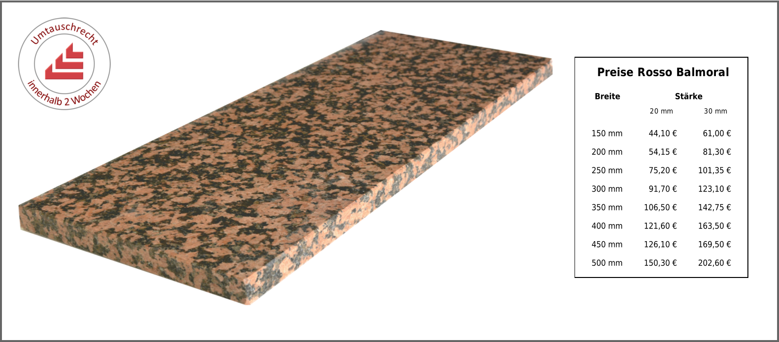 Breite Stärke 20 mm 30 mm 150 mm 44,10 € 61,00 € 200 mm 54,15 € 81,30 € 250 mm 75,20 € 101,35 € 300 mm 91,70 € 123,10 € 350 mm 106,50 € 142,75 € 400 mm 121,60 € 163,50 € 450 mm 126,10 € 169,50 € 500 mm 150,30 € 202,60 € Preise Rosso Balmoral