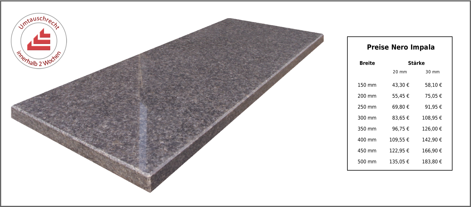 Preise Nero Impala Breite Stärke 20 mm 30 mm 150 mm 43,30 € 58,10 € 200 mm 55,45 € 75,05 € 250 mm 69,80 € 91,95 € 300 mm 83,65 € 108,95 € 350 mm 96,75 € 126,00 € 400 mm 109,55 € 142,90 € 450 mm 122,95 € 166,90 € 500 mm 135,05 € 183,80 €