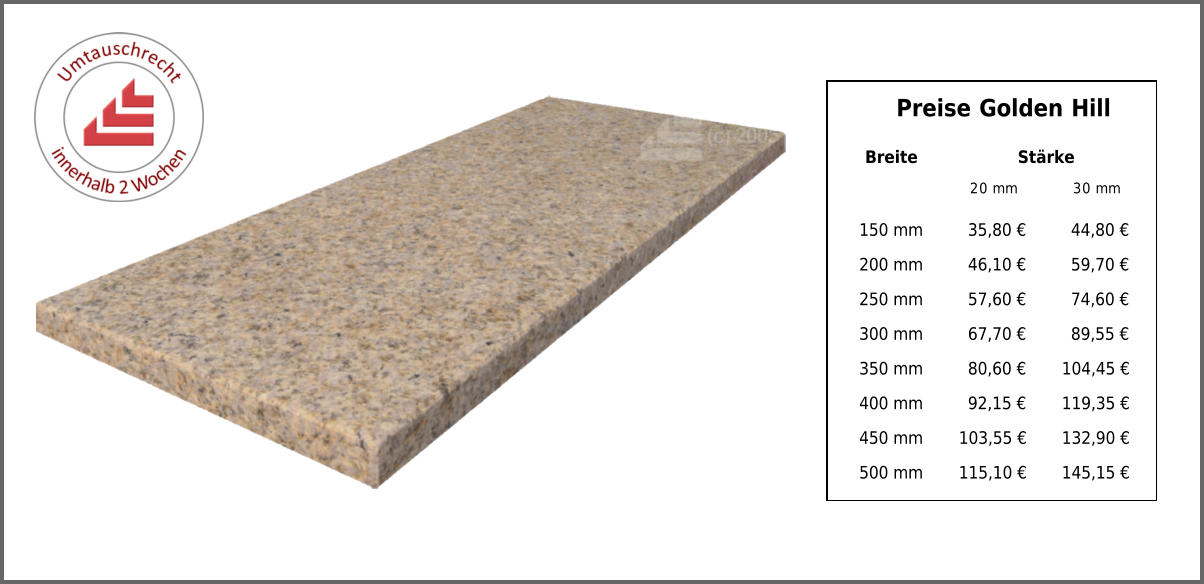 Breite Stärke 20 mm 30 mm 150 mm 35,80 € 44,80 € 200 mm 46,10 € 59,70 € 250 mm 57,60 € 74,60 € 300 mm 67,70 € 89,55 € 350 mm 80,60 € 104,45 € 400 mm 92,15 € 119,35 € 450 mm 103,55 € 132,90 € 500 mm 115,10 € 145,15 € Preise Golden Hill