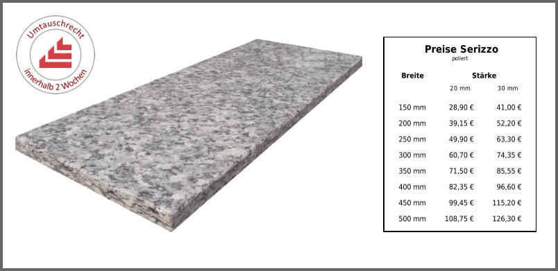 Breite Stärke 20 mm 30 mm 150 mm 28,90 € 41,00 € 200 mm 39,15 € 52,20 € 250 mm 49,90 € 63,30 € 300 mm 60,70 € 74,35 € 350 mm 71,50 € 85,55 € 400 mm 82,35 € 96,60 € 450 mm 99,45 € 115,20 € 500 mm 108,75 € 126,30 € Preise Serizzo poliert