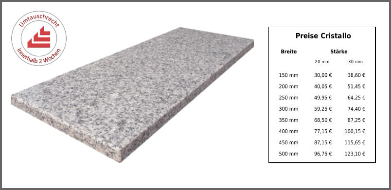 Breite Stärke 20 mm 30 mm 150 mm 30,00 € 38,60 € 200 mm 40,05 € 51,45 € 250 mm 49,95 € 64,25 € 300 mm 59,25 € 74,40 € 350 mm 68,50 € 87,25 € 400 mm 77,15 € 100,15 € 450 mm 87,15 € 115,65 € 500 mm 96,75 € 123,10 € Preise Cristallo