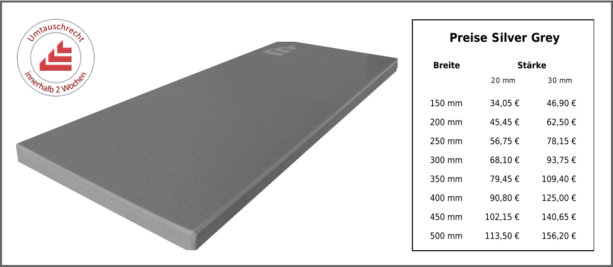 Breite Stärke 20 mm 30 mm 150 mm 34,05 € 46,90 € 200 mm 45,45 € 62,50 € 250 mm 56,75 € 78,15 € 300 mm 68,10 € 93,75 € 350 mm 79,45 € 109,40 € 400 mm 90,80 € 125,00 € 450 mm 102,15 € 140,65 € 500 mm 113,50 € 156,20 € Preise Silver Grey