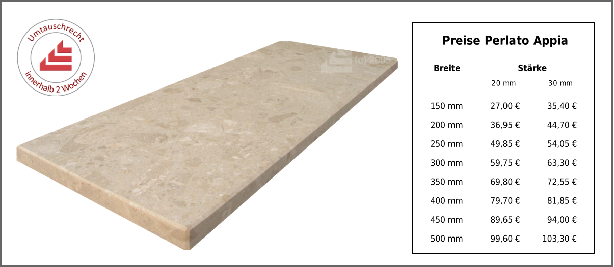 Breite Stärke 20 mm 30 mm 150 mm 27,00 € 35,40 € 200 mm 36,95 € 44,70 € 250 mm 49,85 € 54,05 € 300 mm 59,75 € 63,30 € 350 mm 69,80 € 72,55 € 400 mm 79,70 € 81,85 € 450 mm 89,65 € 94,00 € 500 mm 99,60 € 103,30 € Preise Perlato Appia