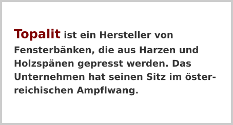 Topalit ist ein Hersteller von Fensterbänken, die aus Harzen und Holzspänen gepresst werden. Das Unternehmen hat seinen Sitz im österreichischen Ampflwang.