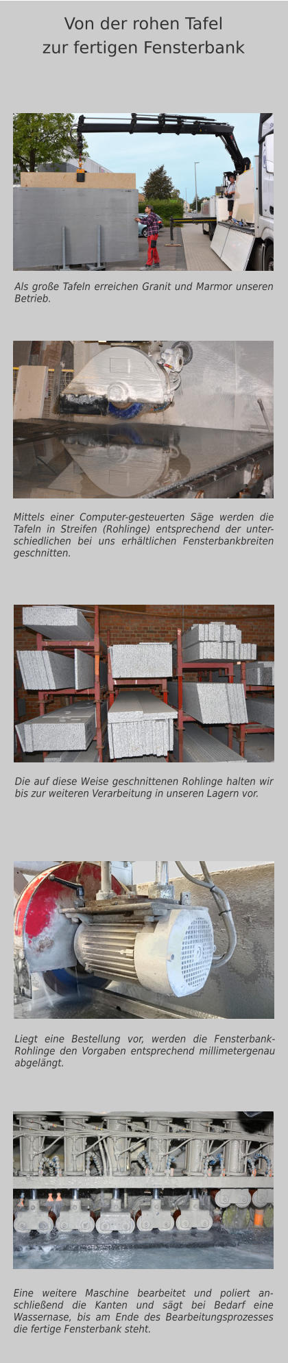 Als große Tafeln erreichen Granit und Marmor unseren Betrieb. Mittels einer Computer-gesteuerten Säge werden die Tafeln in Streifen (Rohlinge) entsprechend der unter-schiedlichen bei uns erhältlichen Fensterbankbreiten geschnitten. Eine weitere Maschine bearbeitet und poliert an-schließend die Kanten und sägt bei Bedarf eine Wassernase, bis am Ende des Bearbeitungsprozesses die fertige Fensterbank steht.  Von der rohen Tafelzur fertigen Fensterbank Die auf diese Weise geschnittenen Rohlinge halten wir bis zur weiteren Verarbeitung in unseren Lagern vor. Liegt eine Bestellung vor, werden die Fensterbank-Rohlinge den Vorgaben entsprechend millimetergenau abgelängt.