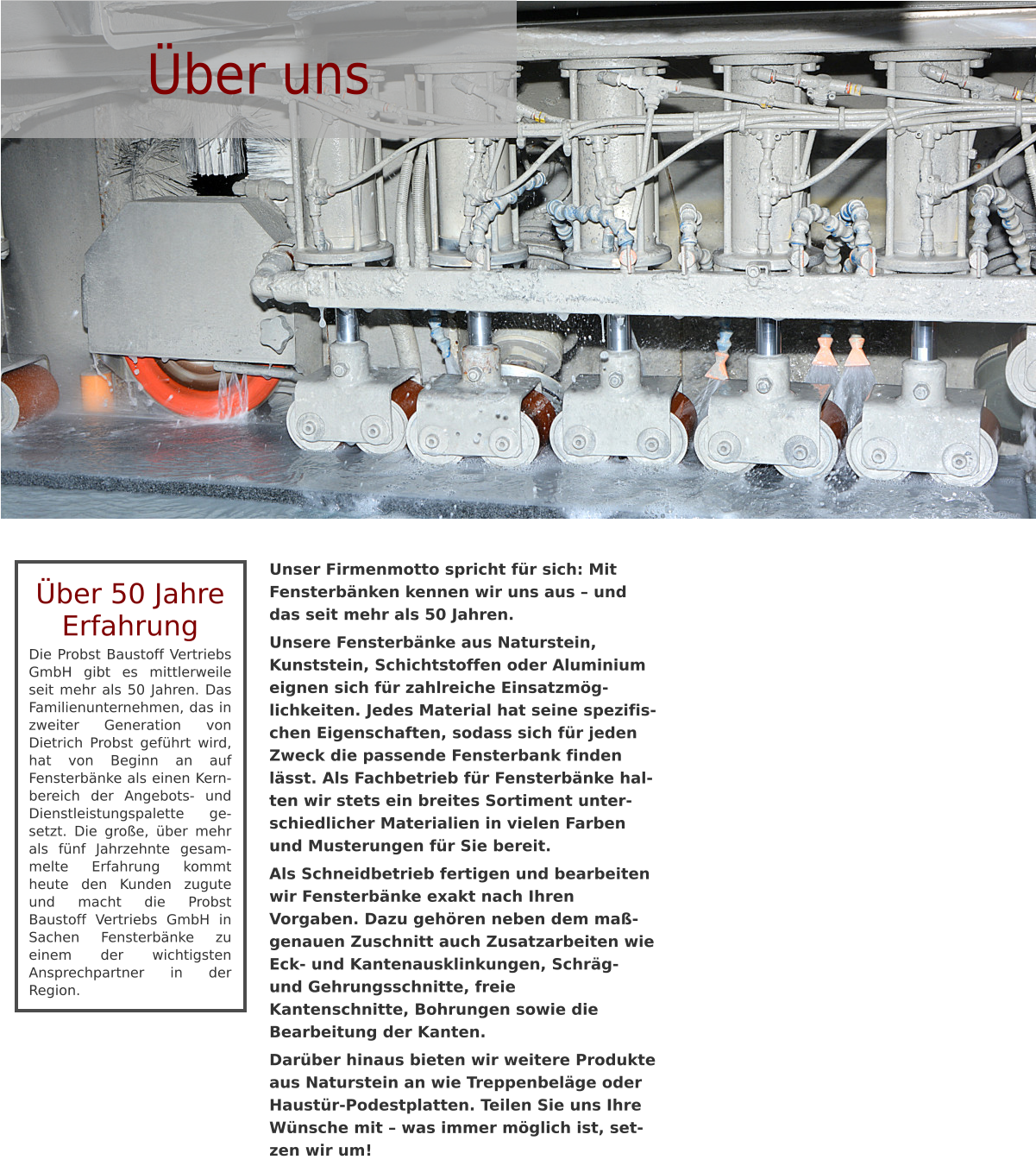 Über uns Über 50 Jahre Erfahrung Die Probst Baustoff Vertriebs GmbH gibt es mittlerweile seit mehr als 50 Jahren. Das Familienunternehmen, das in zweiter Generation von Dietrich Probst geführt wird, hat von Beginn an auf Fensterbänke als einen Kern-bereich der Angebots- und Dienstleistungspalette ge-setzt. Die große, über mehr als fünf Jahrzehnte gesam-melte Erfahrung kommt heute den Kunden zugute und macht die Probst Baustoff Vertriebs GmbH in Sachen Fensterbänke zu einem der wichtigsten Ansprechpartner in der Region. Unser Firmenmotto spricht für sich: Mit Fensterbänken kennen wir uns aus – und das seit mehr als 50 Jahren.  Unsere Fensterbänke aus Naturstein, Kunststein, Schichtstoffen oder Aluminium eignen sich für zahlreiche Einsatzmög-lichkeiten. Jedes Material hat seine spezifischen Eigenschaften, sodass sich für jeden Zweck die passende Fensterbank finden lässt. Als Fachbetrieb für Fensterbänke halten wir stets ein breites Sortiment unterschiedlicher Materialien in vielen Farben und Musterungen für Sie bereit. Als Schneidbetrieb fertigen und bearbeiten wir Fensterbänke exakt nach Ihren Vorgaben. Dazu gehören neben dem maßgenauen Zuschnitt auch Zusatzarbeiten wie Eck- und Kantenausklinkungen, Schräg- und Gehrungsschnitte, freie Kantenschnitte, Bohrungen sowie die Bearbeitung der Kanten. Darüber hinaus bieten wir weitere Produkte aus Naturstein an wie Treppenbeläge oder Haustür-Podestplatten. Teilen Sie uns Ihre Wünsche mit – was immer möglich ist, setzen wir um!