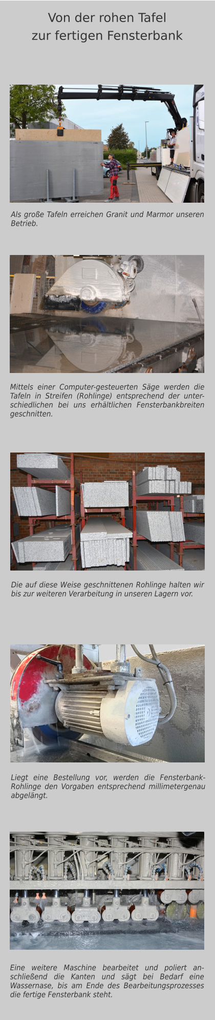 Als große Tafeln erreichen Granit und Marmor unseren Betrieb. Mittels einer Computer-gesteuerten Säge werden die Tafeln in Streifen (Rohlinge) entsprechend der unter-schiedlichen bei uns erhältlichen Fensterbankbreiten geschnitten. Eine weitere Maschine bearbeitet und poliert an-schließend die Kanten und sägt bei Bedarf eine Wassernase, bis am Ende des Bearbeitungsprozesses die fertige Fensterbank steht.  Von der rohen Tafelzur fertigen Fensterbank Die auf diese Weise geschnittenen Rohlinge halten wir bis zur weiteren Verarbeitung in unseren Lagern vor. Liegt eine Bestellung vor, werden die Fensterbank-Rohlinge den Vorgaben entsprechend millimetergenau abgelängt.