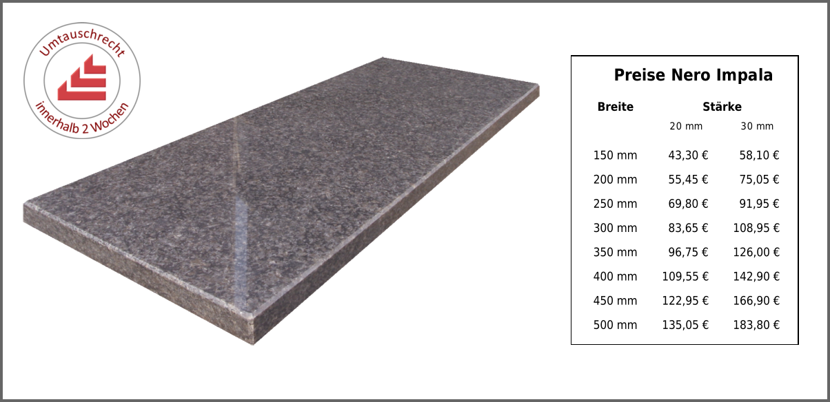 Preise Nero Impala Breite Stärke 20 mm 30 mm 150 mm 43,30 € 58,10 € 200 mm 55,45 € 75,05 € 250 mm 69,80 € 91,95 € 300 mm 83,65 € 108,95 € 350 mm 96,75 € 126,00 € 400 mm 109,55 € 142,90 € 450 mm 122,95 € 166,90 € 500 mm 135,05 € 183,80 €