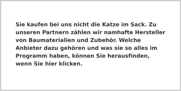 Sie kaufen bei uns nicht die Katze im Sack. Zu unseren Partnern zählen wir namhafte Hersteller von Baumaterialien und Zubehör. Welche Anbieter dazu gehören und was sie so alles im Programm haben, können Sie herausfinden, wenn Sie hier klicken.