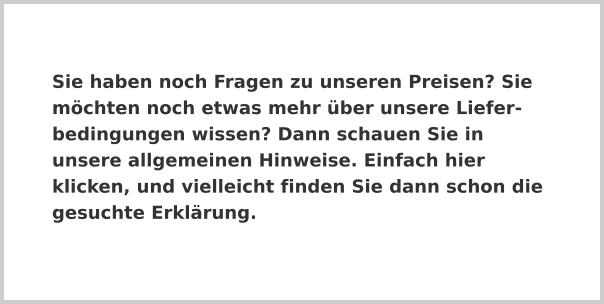 Sie haben noch Fragen zu unseren Preisen? Sie möchten noch etwas mehr über unsere Liefer-bedingungen wissen? Dann schauen Sie in unsere allgemeinen Hinweise. Einfach hier klicken, und vielleicht finden Sie dann schon die gesuchte Erklärung.