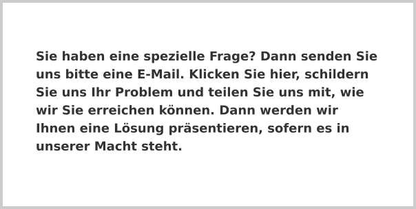 Sie haben eine spezielle Frage? Dann senden Sie uns bitte eine E-Mail. Klicken Sie hier, schildern Sie uns Ihr Problem und teilen Sie uns mit, wie wir Sie erreichen können. Dann werden wir Ihnen eine Lösung präsentieren, sofern es in unserer Macht steht.