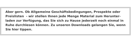 Aber gern. Ob Allgemeine Geschäftsbedingungen, Prospekte oder Preislisten  - wir stellen Ihnen jede Menge Material zum Herunter-laden zur Verfügung, das Sie sich zu Hause jederzeit noch einmal in Ruhe durchlesen können. Zu unseren Downloads gelangen Sie, wenn Sie hier tippen.
