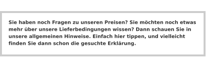 Sie haben noch Fragen zu unseren Preisen? Sie möchten noch etwas mehr über unsere Lieferbedingungen wissen? Dann schauen Sie in unsere allgemeinen Hinweise. Einfach hier tippen, und vielleicht finden Sie dann schon die gesuchte Erklärung.
