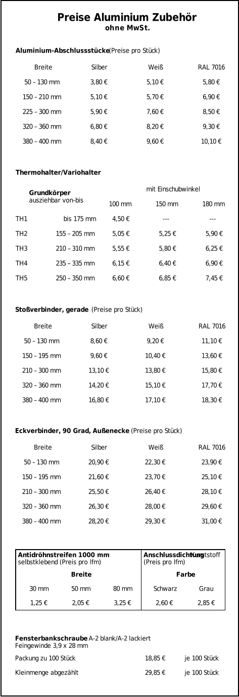 Breite Silber Weiß RAL 7016 50 – 130 mm 3,80 € 5,10 € 5,80 € 150 – 210 mm 5,10 € 5,70 € 6,90 € 225 – 300 mm 5,90 € 7,60 € 8,50 € 320 – 360 mm 6,80 € 8,20 € 9,30 € 380 – 400 mm 8,40 € 9,60 € 10,10 € Preise Aluminium Zubehör ohne MwSt. Aluminium-Abschlussstücke  (Preise pro Stück) mit Einschubwinkel 100 mm 150 mm 180 mm TH1                   bis 175 mm 4,50 € --- --- TH2               155 – 205 mm 5,05 € 5,25 € 5,90 € TH3               210 – 310 mm 5,55 € 5,80 € 6,25 € TH4               235 – 335 mm 6,15 € 6,40 € 6,90 € TH5               250 – 350 mm 6,60 € 6,85 € 7,45 € Thermohalter/Variohalter Grundkörper ausziehbar von–bis Breite Silber Weiß RAL 7016 50 – 130 mm 8,60 € 9,20 € 11,10 € 150 – 195 mm 9,60 € 10,40 € 13,60 € 210 – 300 mm 13,10 € 13,80 € 15,80 € 320 – 360 mm 14,20 € 15,10 € 17,70 € 380 – 400 mm 16,80 € 17,10 € 18,30 € Stoßverbinder, gerade  (Preise pro Stück) Breite Silber Weiß RAL 7016 50 – 130 mm 20,90 € 22,30 € 23,90 € 150 – 195 mm 21,60 € 23,70 € 25,10 € 210 – 300 mm 25,50 € 26,40 € 28,10 € 320 – 360 mm 26,30 € 28,00 € 29,60 € 380 – 400 mm 28,20 € 29,30 € 31,00 € Eckverbinder, 90 Grad, Außenecke  (Preise pro Stück) Breite Farbe 30 mm 50 mm 80 mm Schwarz Grau 1,25 € 2,05 € 3,25 € 2,60 € 2,85 € Antidröhnstreifen 1000 mm selbstklebend (Preis pro lfm) Anschlussdichtung  Kunststoff (Preis pro lfm) Packung zu 100 Stück 18,85 € je 100 Stück Kleinmenge abgezählt 29,85 € je 100 Stück Fensterbankschraube  A-2 blank/A-2 lackiert Feingewinde 3,9 x 28 mm
